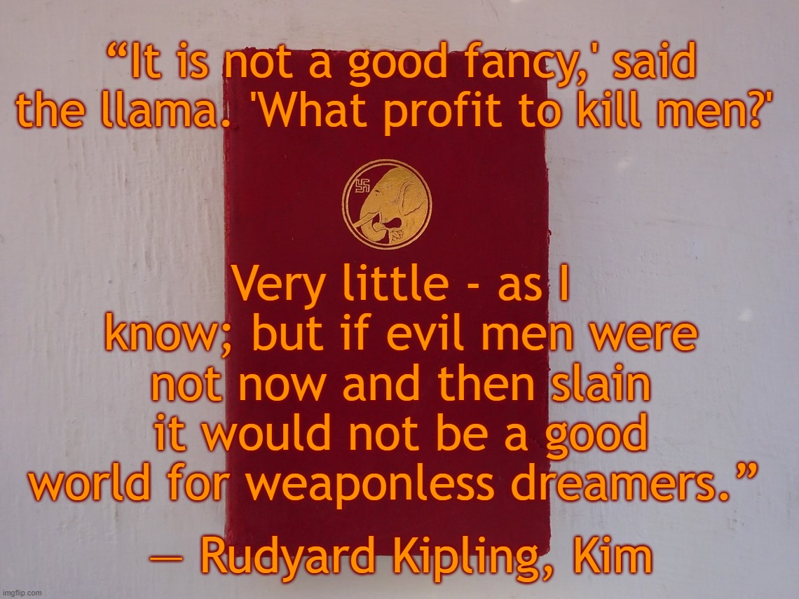 Rudyard Kipling | “It is not a good fancy,' said the llama. 'What profit to kill men?'; ― Rudyard Kipling, Kim﻿; Very little - as I know; but if evil men were not now and then slain it would not be a good world for weaponless dreamers.” | image tagged in guns,2nd amendment,quotes,rudyard kipling | made w/ Imgflip meme maker