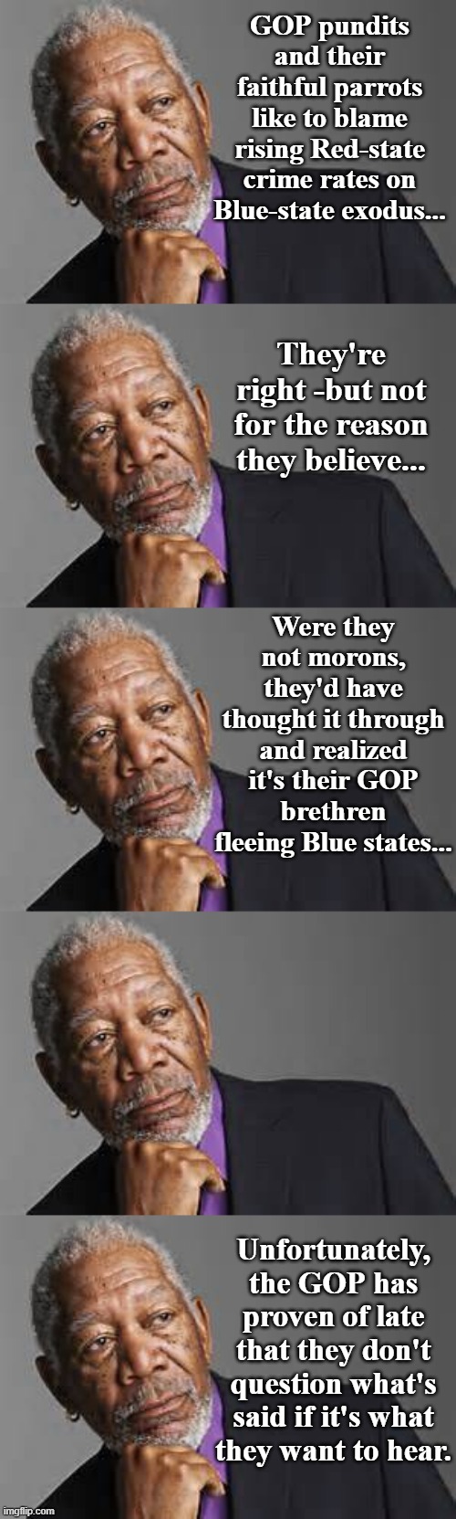 The bulk of ground-level republicans have forgotten Rule #1 of politics: never take anything on faith. | GOP pundits and their faithful parrots like to blame rising Red-state crime rates on Blue-state exodus... They're right -but not for the reason they believe... Were they not morons, they'd have thought it through and realized it's their GOP brethren fleeing Blue states... Unfortunately, the GOP has proven of late that they don't question what's said if it's what they want to hear. | image tagged in deep thoughts by morgan freeman | made w/ Imgflip meme maker