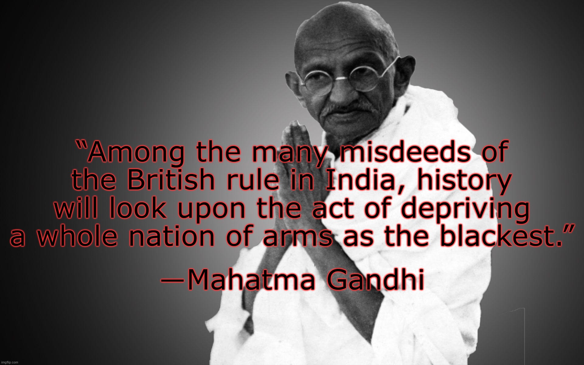 Ghandhi on guns . . . | ―Mahatma Gandhi; “Among the many misdeeds of the British rule in India, history will look upon the act of depriving a whole nation of arms as the blackest.” | image tagged in guns,2nd amendment,quotes,mahatma gandhi | made w/ Imgflip meme maker
