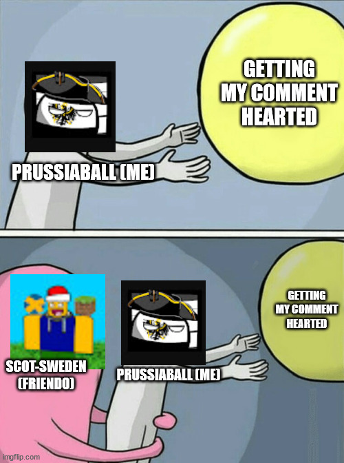 uhh | GETTING MY COMMENT HEARTED; PRUSSIABALL (ME); GETTING MY COMMENT HEARTED; SCOT-SWEDEN (FRIENDO); PRUSSIABALL (ME) | image tagged in memes,running away balloon | made w/ Imgflip meme maker
