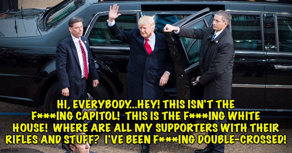 Trump's arrival | HI, EVERYBODY...HEY! THIS ISN'T THE F***ING CAPITOL!  THIS IS THE F***ING WHITE HOUSE!  WHERE ARE ALL MY SUPPORTERS WITH THEIR RIFLES AND STUFF?  I'VE BEEN F***ING DOUBLE-CROSSED! | image tagged in trump arrival | made w/ Imgflip meme maker
