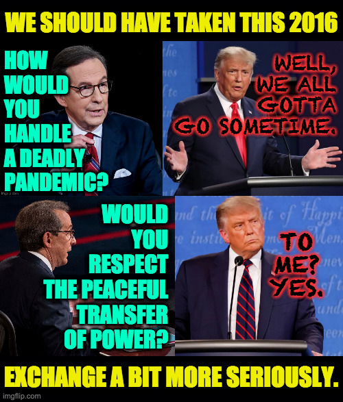 I forgot how he was before most of the lying. | WE SHOULD HAVE TAKEN THIS 2016; WELL,
WE ALL
GOTTA
GO SOMETIME. HOW
WOULD
YOU
HANDLE
A DEADLY
PANDEMIC? WOULD
YOU
RESPECT
THE PEACEFUL
TRANSFER
OF POWER? TO
ME?
YES. EXCHANGE A BIT MORE SERIOUSLY. | image tagged in memes,2016 debates,trump | made w/ Imgflip meme maker