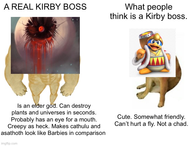 Buff Doge vs. Cheems |  A REAL KIRBY BOSS; What people think is a Kirby boss. Is an elder god. Can destroy plants and universes in seconds. Probably has an eye for a mouth. Creepy as heck. Makes cathulu and asathoth look like Barbies in comparison; Cute. Somewhat friendly. Can’t hurt a fly. Not a chad. | image tagged in memes,buff doge vs cheems,kirby,gaming,horse | made w/ Imgflip meme maker
