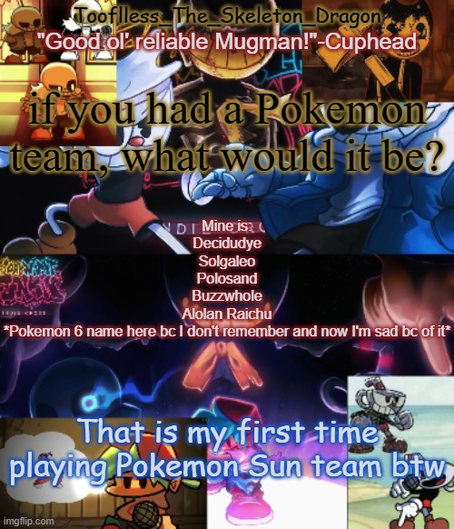 WHAT IS THEE FINAL POCKET MONSTERRRR | if you had a Pokemon team, what would it be? Mine is:
Decidudye
Solgaleo
Polosand
Buzzwhole
Alolan Raichu
*Pokemon 6 name here bc I don't remember and now I'm sad bc of it*; That is my first time playing Pokemon Sun team btw | image tagged in toof's/skid's indie cross temp | made w/ Imgflip meme maker