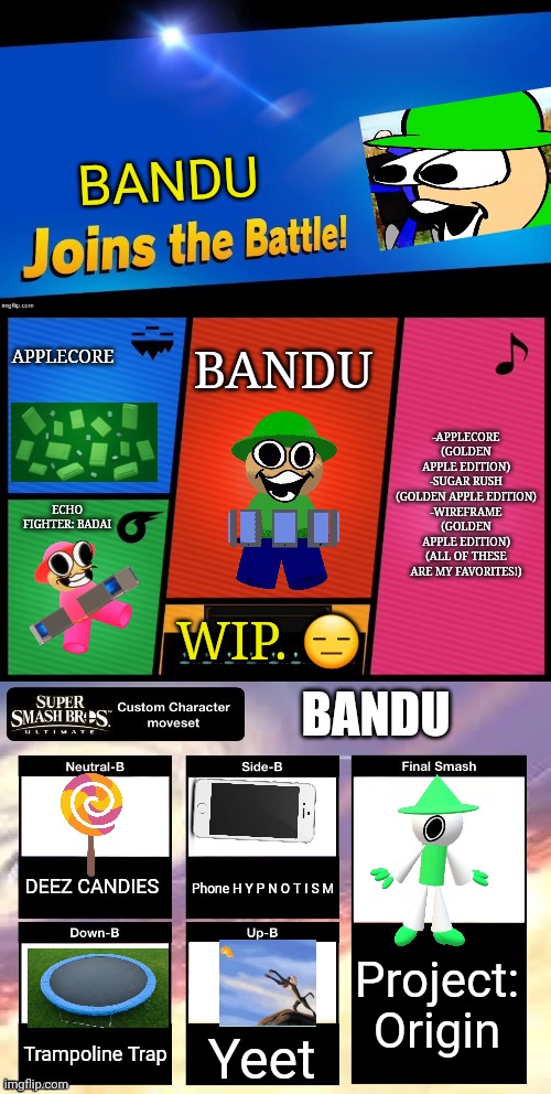 Bandu joins the battle! | BANDU; APPLECORE; BANDU; -APPLECORE (GOLDEN APPLE EDITION)
-SUGAR RUSH (GOLDEN APPLE EDITION)
-WIREFRAME (GOLDEN APPLE EDITION)
(ALL OF THESE ARE MY FAVORITES!); ECHO FIGHTER: BADAI; WIP. 😑; BANDU; DEEZ CANDIES; Phone H Y P N O T I S M; Project: Origin; Trampoline Trap; Yeet | image tagged in smash ultimate new fighter template,dave and bambi,yeet,trampoline,candy,hypnosis | made w/ Imgflip meme maker