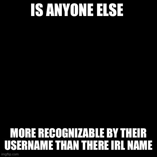 Asking for a friend | IS ANYONE ELSE; MORE RECOGNIZABLE BY THEIR USERNAME THAN THERE IRL NAME | image tagged in blank black template | made w/ Imgflip meme maker