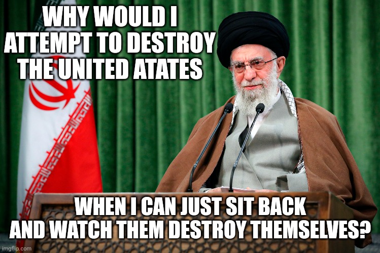  WHY WOULD I ATTEMPT TO DESTROY THE UNITED ATATES; WHEN I CAN JUST SIT BACK AND WATCH THEM DESTROY THEMSELVES? | image tagged in iran,terrorism,enemy,united states | made w/ Imgflip meme maker