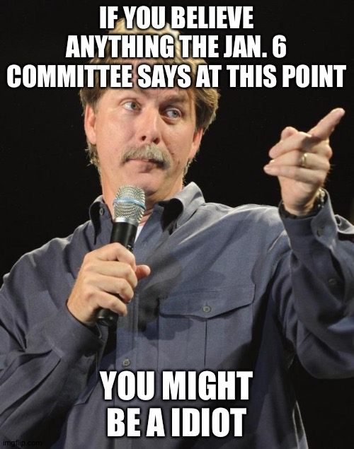 Jeff Foxworthy | IF YOU BELIEVE ANYTHING THE JAN. 6 COMMITTEE SAYS AT THIS POINT; YOU MIGHT BE A IDIOT | image tagged in jeff foxworthy | made w/ Imgflip meme maker