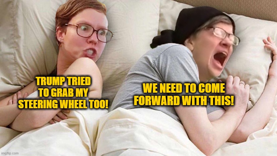 Stop Talking about Trump | WE NEED TO COME FORWARD WITH THIS! TRUMP TRIED TO GRAB MY STEERING WHEEL TOO! | image tagged in stop talking abouttrump | made w/ Imgflip meme maker