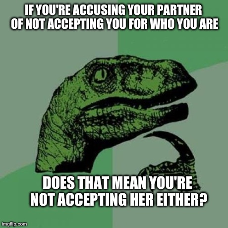 Philosoraptor Meme | IF YOU'RE ACCUSING YOUR PARTNER OF NOT ACCEPTING YOU FOR WHO YOU ARE DOES THAT MEAN YOU'RE NOT ACCEPTING HER EITHER? | image tagged in memes,philosoraptor,AdviceAnimals | made w/ Imgflip meme maker