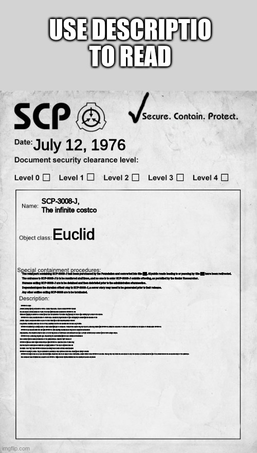 SCP-3008-J, The Infinite CostCo | USE DESCRIPTIO TO READ; July 12, 1976; SCP-3008-J, The infinite costco; Euclid; The retail park containing SCP-3008-J has been purchased by the Foundation and converted into Site-██. All public roads leading to or passing by Site-██ have been redirected.
  The entrance to SCP-3008-J is to be monitored at all times, and no one is to enter SCP-3008-J outside of testing, as permitted by the Senior Researcher.
  Humans exiting SCP-3008-J are to be detained and then debriefed prior to the administration of amnestics. 
  Dependent upon the duration of their stay in SCP-3008-J, a cover story may need to be generated prior to their release.
  Any other entities exiting SCP-3008 are to be terminated. SCP-3008-J is a large retail unit previously owned by and branded as CostCo, a popular Supermarker. A person entering SCP-3008-J through the main entrance and then passing out of sight of the doors will find themselves translocated to SCP-3008-J-1. This displacement will typically go unnoticed as no change will occur from the perspective of the victim; they will generally not become aware until they try to return to the entrance.

  SCP-3008-J-1 is a space resembling the inside of a CostCo store, extending far beyond the limits of what could physically be contained within the dimensions of the retail unit. Current measurements indicate an area of at least 10km2 with no visible external terminators detected in any direction. Inconclusive results from the use of laser rangefinders has led to the speculation that the space may be infinite.

  SCP-3008-J-1 is inhabited by an unknown number of civilians trapped within prior to containment. Gathered data suggests they have formed a rudimentary civilization within SCP-3008-J-1, including the construction of settlements and fortifications for the purpose of defending against SCP-3008-J-2.

  SCP-3008-J-2 are humanoid entities that exist within SCP-3008-J-1. While superficially resembling humans they possess exaggerated and inconsistent bodily proportions, often described as being too short or too tall. They possess no facial features and in all observed cases wear a red shirt and black trousers consistent with the CostCo employee uniform.

  SCP-3008-J-1 has a rudimentary day-night cycle, determined by the overhead lighting within the space activating and deactivating at times consistent with the opening and closing times of the original retail store. During the "night" instances of SCP-3008-J-2 will become violent towards all other lifeforms within SCP-3008-J-1. During these bouts of violence they have been heard to vocalize phrases in English that are typically variations of "The store is now closed, please exit the building". Once "day" begins SCP-3008-J-2 instances immediately become passive and begin moving throughout SCP-3008-J-1 seemingly at random. They are unresponsive to questioning or other verbal cues in this state, though will react violently if attacked.

  SCP-3008-J-1 is known to have one or more exits located within, though these exits do not appear to have a fixed position, making it difficult to leave SCP-3008-J-1 once inside. Using any other door besides the main entrance to enter the structure or breaking through the walls of the retail unit leads into the non-anomalous interior of the original store.

  Since containment began 14 individuals have managed to exit SCP-3008-J. Following extensive debriefing all individuals have been administered amnesics and released. | image tagged in scp document,scp,costco | made w/ Imgflip meme maker