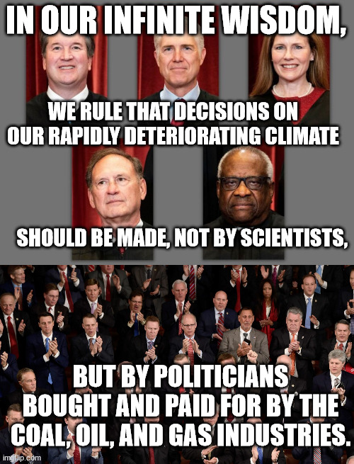 Conservative justices should be removed for contempt of Congress for lying during confirmation hearings. | IN OUR INFINITE WISDOM, WE RULE THAT DECISIONS ON OUR RAPIDLY DETERIORATING CLIMATE; SHOULD BE MADE, NOT BY SCIENTISTS, BUT BY POLITICIANS BOUGHT AND PAID FOR BY THE COAL, OIL, AND GAS INDUSTRIES. | made w/ Imgflip meme maker