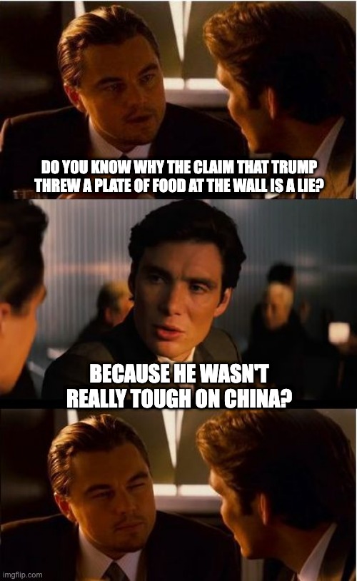 Inception | DO YOU KNOW WHY THE CLAIM THAT TRUMP THREW A PLATE OF FOOD AT THE WALL IS A LIE? BECAUSE HE WASN'T REALLY TOUGH ON CHINA? | image tagged in inception | made w/ Imgflip meme maker