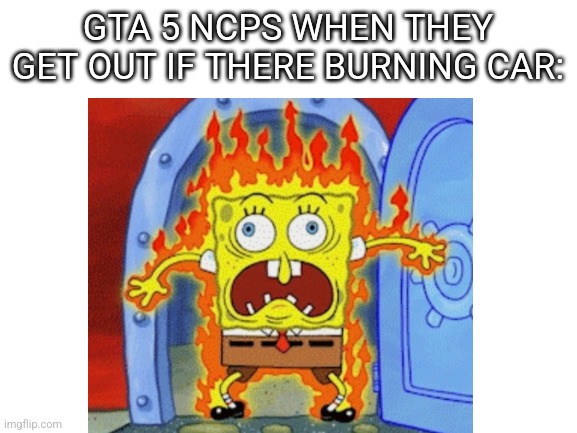 GTA 5 NCPS WHEN THEY GET OUT IF THERE BURNING CAR: | image tagged in gta 5 | made w/ Imgflip meme maker