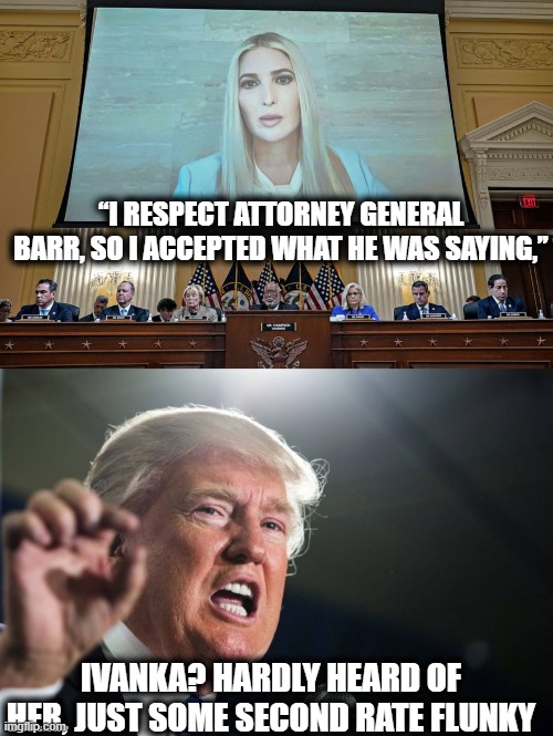 Grab the popcorn | “I RESPECT ATTORNEY GENERAL BARR, SO I ACCEPTED WHAT HE WAS SAYING,”; IVANKA? HARDLY HEARD OF HER, JUST SOME SECOND RATE FLUNKY | image tagged in donald trump,ivanka trump,treason,memes,politics,lock him up | made w/ Imgflip meme maker