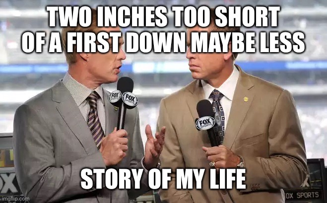 Sports commentators | TWO INCHES TOO SHORT OF A FIRST DOWN MAYBE LESS; STORY OF MY LIFE | image tagged in sports commentators | made w/ Imgflip meme maker