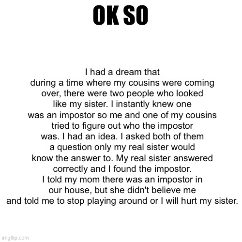 Blank Transparent Square Meme | I had a dream that during a time where my cousins were coming over, there were two people who looked like my sister. I instantly knew one was an impostor so me and one of my cousins tried to figure out who the impostor was. I had an idea. I asked both of them a question only my real sister would know the answer to. My real sister answered correctly and I found the impostor. I told my mom there was an impostor in our house, but she didn't believe me and told me to stop playing around or I will hurt my sister. OK SO | image tagged in memes,blank transparent square | made w/ Imgflip meme maker