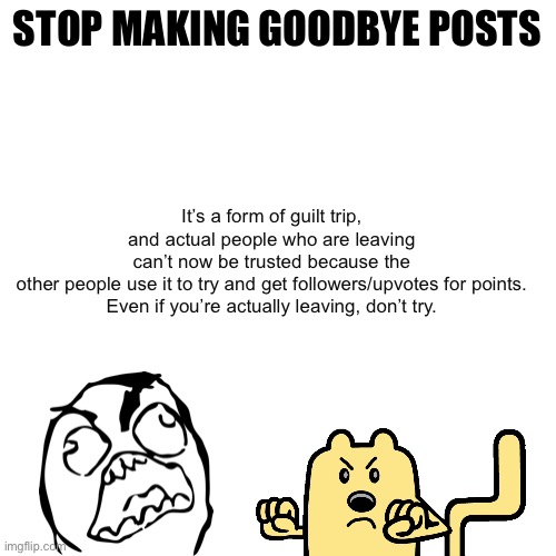 Please stop |  STOP MAKING GOODBYE POSTS; It’s a form of guilt trip, and actual people who are leaving can’t now be trusted because the other people use it to try and get followers/upvotes for points.

Even if you’re actually leaving, don’t try. | image tagged in memes,blank transparent square,leaving,pack your things we're leaving,stop it get some help,please stop | made w/ Imgflip meme maker