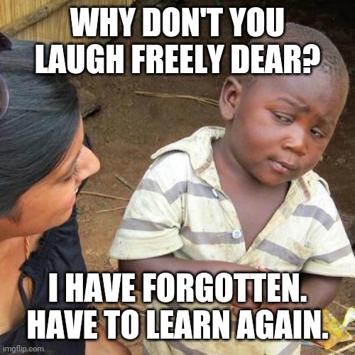 Third World Skeptical Kid | WHY DON'T YOU LAUGH FREELY DEAR? I HAVE FORGOTTEN. HAVE TO LEARN AGAIN. | image tagged in memes,third world skeptical kid | made w/ Imgflip meme maker