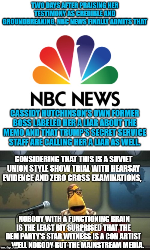Ooops!  Even the mainstream legacy media outlets are finally catching on to . . . reality. | TWO DAYS AFTER PRAISING HER TESTIMONY AS CREDIBLE AND GROUNDBREAKING, NBC NEWS FINALLY ADMITS THAT; CASSIDY HUTCHINSON'S OWN FORMER BOSS LABELED HER A LIAR ABOUT THE MEMO AND THAT TRUMP'S SECRET SERVICE STAFF ARE CALLING HER A LIAR AS WELL. CONSIDERING THAT THIS IS A SOVIET UNION STYLE SHOW TRIAL WITH HEARSAY EVIDENCE AND ZERO CROSS EXAMINATIONS, NOBODY WITH A FUNCTIONING BRAIN IS THE LEAST BIT SURPRISED THAT THE DEM PARTY'S STAR WITNESS IS A CON ARTIST . . . WELL NOBODY BUT THE MAINSTREAM MEDIA. | image tagged in con artist | made w/ Imgflip meme maker