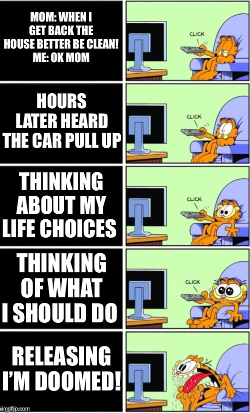 When your mom leaves you home alone | MOM: WHEN I GET BACK THE HOUSE BETTER BE CLEAN!
ME: OK MOM; HOURS LATER HEARD THE CAR PULL UP; THINKING ABOUT MY LIFE CHOICES; THINKING OF WHAT I SHOULD DO; RELEASING I’M DOOMED! | image tagged in relatable | made w/ Imgflip meme maker