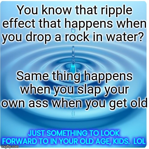 We Were Just As Surprised As You Will Be The First Time It Happens. Growing Old Is NOT For The Weak OR Squimish.  Lol. | You know that ripple effect that happens when you drop a rock in water? Same thing happens when you slap your own ass when you get old; JUST SOMETHING TO LOOK FORWARD TO IN YOUR OLD AGE, KIDS.  LOL | image tagged in memes,lol,getting old,getting older,this is getting out of hand,it's kind of fun | made w/ Imgflip meme maker