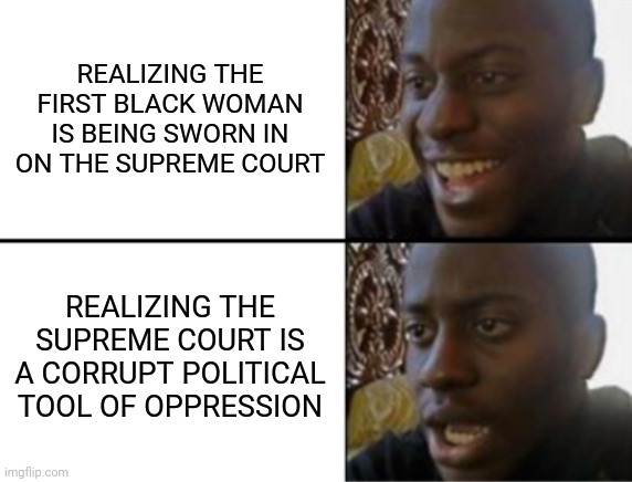 Oh yeah! Oh no... | REALIZING THE FIRST BLACK WOMAN IS BEING SWORN IN ON THE SUPREME COURT; REALIZING THE SUPREME COURT IS A CORRUPT POLITICAL TOOL OF OPPRESSION | image tagged in oh yeah oh no,government corruption,scumbag scotus,window dressing,they had us in the first half not gonna lie | made w/ Imgflip meme maker