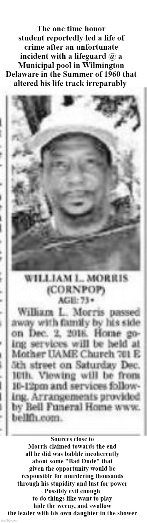 Corn Pop from beyond the grave | The one time honor student reportedly led a life of crime after an unfortunate incident with a lifeguard @ a Municipal pool in Wilmington Delaware in the Summer of 1960 that altered his life track irreparably; Sources close to Morris claimed towards the end all he did was babble incoherently about some "Bad Dude" that given the opportunity would be responsible for murdering thousands through his stupidity and lust for power
Possibly evil enough to do things like want to play hide the weeny, and swallow the leader with his own daughter in the shower | image tagged in sick senile perverted corrupt incestuous crime boss | made w/ Imgflip meme maker