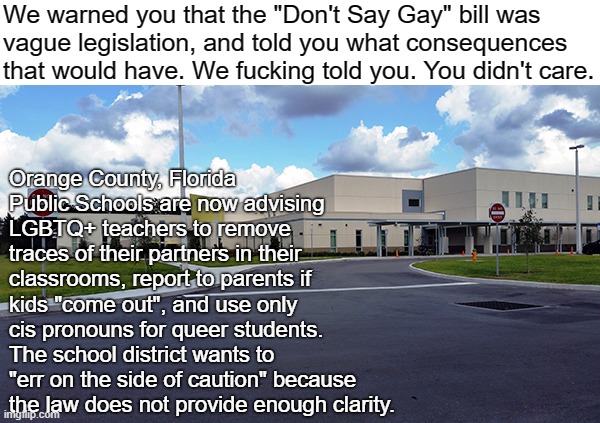 When we tried to reason with you, you just wouldn't stop screaming "groomer!" | We warned you that the "Don't Say Gay" bill was
vague legislation, and told you what consequences
that would have. We fucking told you. You didn't care. Orange County, Florida Public Schools are now advising LGBTQ+ teachers to remove traces of their partners in their classrooms, report to parents if kids "come out", and use only cis pronouns for queer students. The school district wants to "err on the side of caution" because the law does not provide enough clarity. | image tagged in don't say gay,florida,desantis,conservative logic,lgbtq,groomer | made w/ Imgflip meme maker