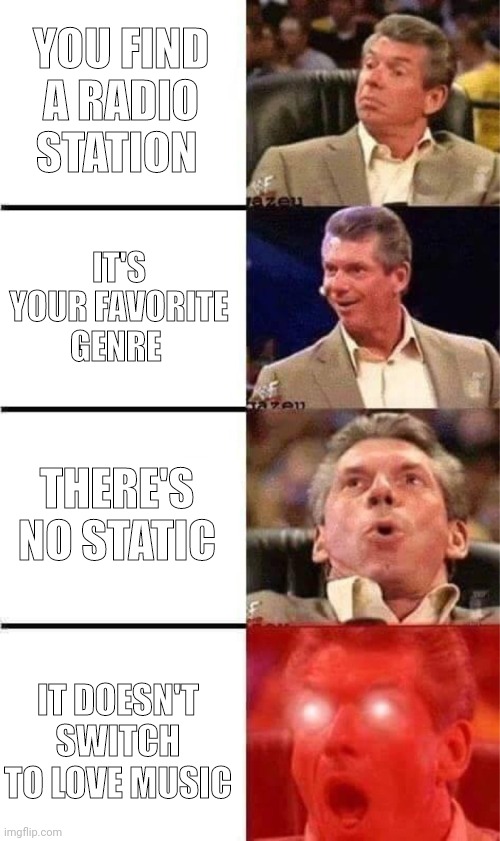 Radio | YOU FIND A RADIO STATION; IT'S YOUR FAVORITE GENRE; THERE'S NO STATIC; IT DOESN'T SWITCH TO LOVE MUSIC | image tagged in vince mcmahon reaction w/glowing eyes | made w/ Imgflip meme maker