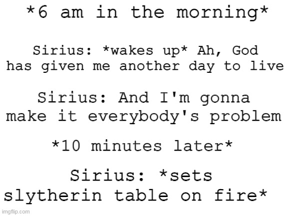 This probably happened at some point- | *6 am in the morning*; Sirius: *wakes up* Ah, God has given me another day to live; Sirius: And I'm gonna make it everybody's problem; *10 minutes later*; Sirius: *sets slytherin table on fire* | image tagged in blank white template | made w/ Imgflip meme maker