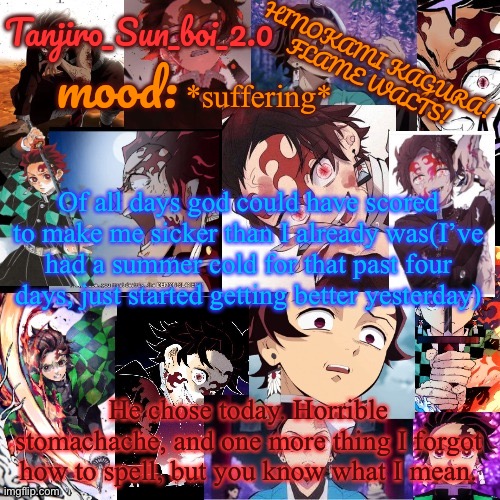 My cold still ain’t gone yet | *suffering*; Of all days god could have scored to make me sicker than I already was(I’ve had a summer cold for that past four days, just started getting better yesterday); He chose today. Horrible stomachache, and one more thing I forgot how to spell, but you know what I mean. | image tagged in tanjiro_sun_boi_2 0's temp | made w/ Imgflip meme maker