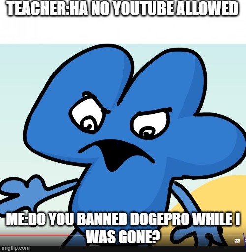 Me when My Humor is benn Banned... | TEACHER:HA NO YOUTUBE ALLOWED; ME:DO YOU BANNED DOGEPRO WHILE I
WAS GONE? | image tagged in blank background,you did bfb while i was gone,teachers | made w/ Imgflip meme maker