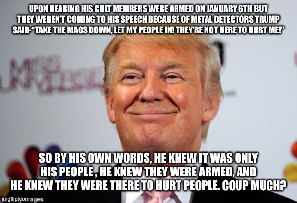 Donald trump approves | UPON HEARING HIS CULT MEMBERS WERE ARMED ON JANUARY 6TH BUT THEY WEREN’T COMING TO HIS SPEECH BECAUSE OF METAL DETECTORS TRUMP SAID-“TAKE THE MAGS DOWN, LET MY PEOPLE IN! THEY’RE NOT HERE TO HURT ME!”; SO BY HIS OWN WORDS, HE KNEW IT WAS ONLY HIS PEOPLE , HE KNEW THEY WERE ARMED, AND HE KNEW THEY WERE THERE TO HURT PEOPLE. COUP MUCH? | image tagged in donald trump approves | made w/ Imgflip meme maker
