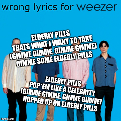 Sing to the tune of Beverly Hills | wrong lyrics for; ELDERLY PILLS 
THATS WHAT I WANT TO TAKE
(GIMME GIMME, GIMME GIMME)
GIMME SOME ELDERLY PILLS; ELDERLY PILLS
POP ‘EM LIKE A CELEBRITY
(GIMME GIMME, GIMME GIMME)
HOPPED UP ON ELDERLY PILLS | image tagged in weezer,something's wrong i can feel it,elderly,pills | made w/ Imgflip meme maker