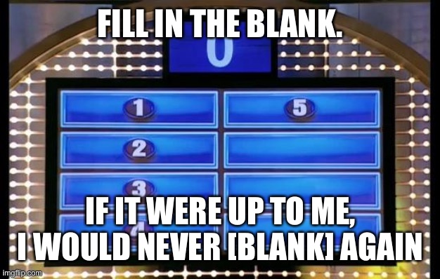 family feud | FILL IN THE BLANK. IF IT WERE UP TO ME, I WOULD NEVER [BLANK] AGAIN | image tagged in family feud | made w/ Imgflip meme maker