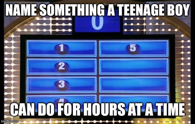 family feud | NAME SOMETHING A TEENAGE BOY; CAN DO FOR HOURS AT A TIME | image tagged in family feud | made w/ Imgflip meme maker