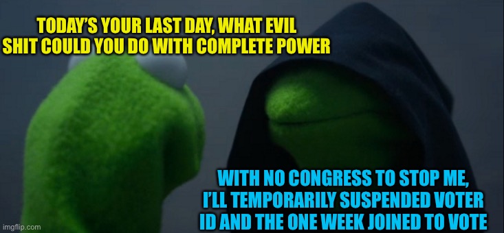 This is a dictatorship atm,
Complete free vote. Ig this is your moment to shine lol | TODAY’S YOUR LAST DAY, WHAT EVIL SHIT COULD YOU DO WITH COMPLETE POWER; WITH NO CONGRESS TO STOP ME, I’LL TEMPORARILY SUSPENDED VOTER ID AND THE ONE WEEK JOINED TO VOTE | image tagged in memes,evil kermit | made w/ Imgflip meme maker