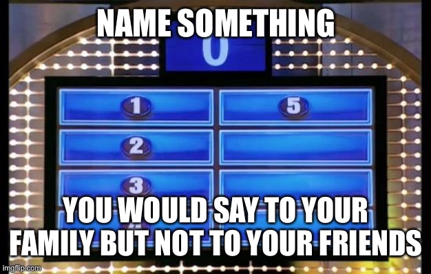 family feud | NAME SOMETHING; YOU WOULD SAY TO YOUR FAMILY BUT NOT TO YOUR FRIENDS | image tagged in family feud | made w/ Imgflip meme maker