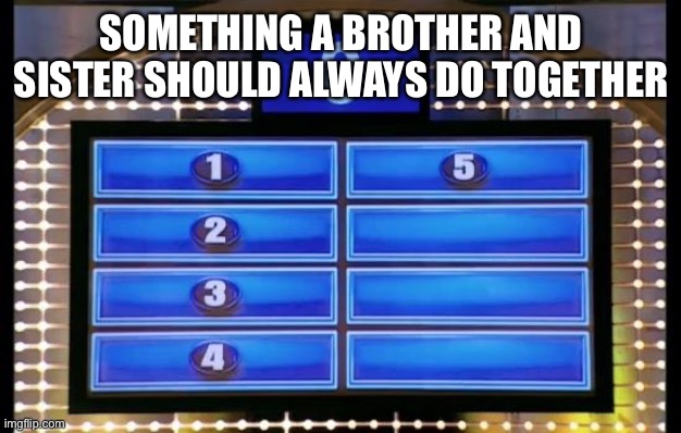 family feud | SOMETHING A BROTHER AND SISTER SHOULD ALWAYS DO TOGETHER | image tagged in family feud | made w/ Imgflip meme maker