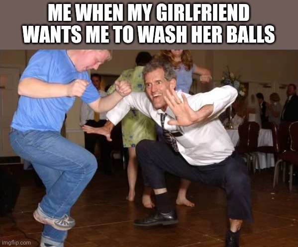 white dude dancing | ME WHEN MY GIRLFRIEND WANTS ME TO WASH HER BALLS | image tagged in white dude dancing | made w/ Imgflip meme maker