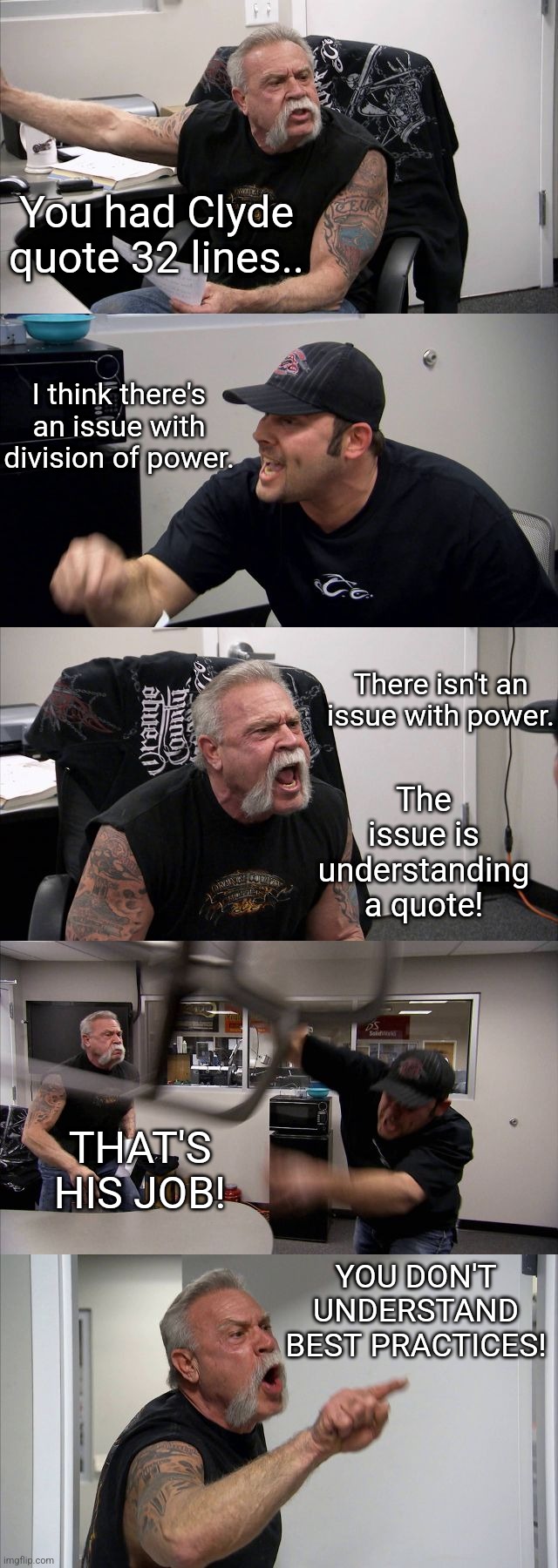 A War That Happened At My Office | You had Clyde quote 32 lines.. I think there's an issue with division of power. There isn't an issue with power. The issue is understanding a quote! THAT'S HIS JOB! YOU DON'T UNDERSTAND BEST PRACTICES! | image tagged in memes,american chopper argument,coworkers | made w/ Imgflip meme maker
