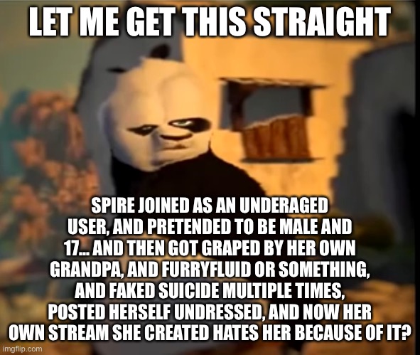 Po wut | LET ME GET THIS STRAIGHT; SPIRE JOINED AS AN UNDERAGED USER, AND PRETENDED TO BE MALE AND 17… AND THEN GOT GRAPED BY HER OWN GRANDPA, AND FURRYFLUID OR SOMETHING, AND FAKED SUICIDE MULTIPLE TIMES, POSTED HERSELF UNDRESSED, AND NOW HER OWN STREAM SHE CREATED HATES HER BECAUSE OF IT? | image tagged in po wut | made w/ Imgflip meme maker
