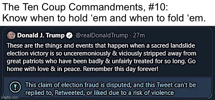 Your own coup attempt may or may not be successful. Know when to cut bait and live to fight another day! | The Ten Coup Commandments, #10: Know when to hold ‘em and when to fold ‘em. | image tagged in trump tweet jan 6 2021,the ten coup commandments,coup,trump twitter,ten coup commandments,jan 6 | made w/ Imgflip meme maker
