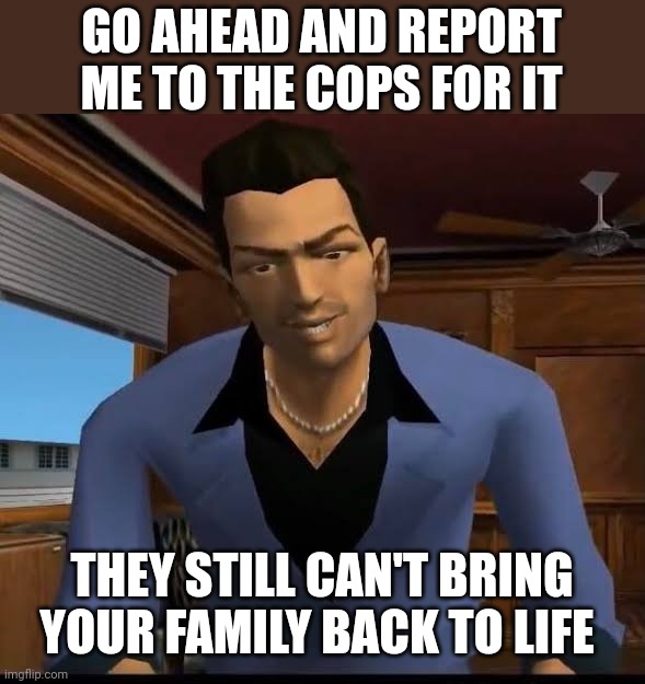 GO AHEAD AND REPORT ME TO THE COPS FOR IT; THEY STILL CAN'T BRING YOUR FAMILY BACK TO LIFE | made w/ Imgflip meme maker