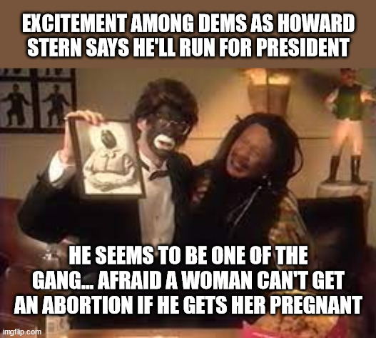 EXCITEMENT AMONG DEMS AS HOWARD STERN SAYS HE'LL RUN FOR PRESIDENT; HE SEEMS TO BE ONE OF THE GANG... AFRAID A WOMAN CAN'T GET AN ABORTION IF HE GETS HER PREGNANT | image tagged in howard stern,liberal logic,liberal hypocrisy,that's racist | made w/ Imgflip meme maker