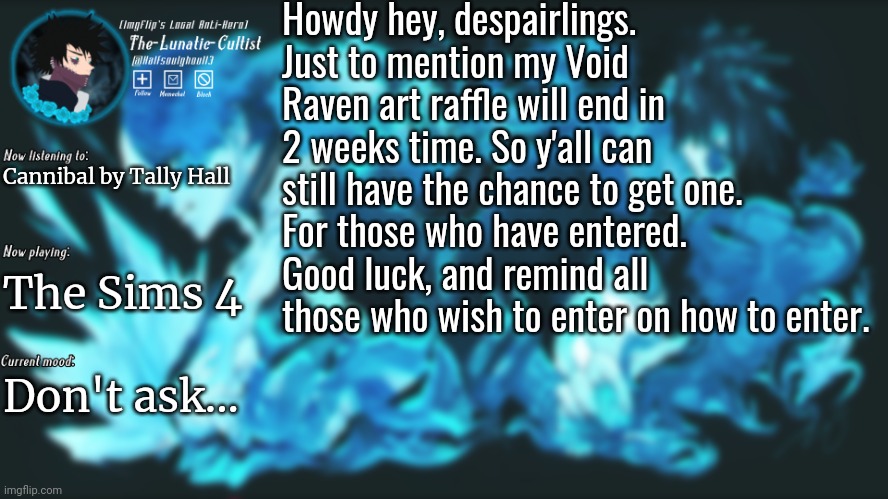 That's everything from me. Until next time, squids! | Howdy hey, despairlings. Just to mention my Void Raven art raffle will end in 2 weeks time. So y'all can still have the chance to get one. For those who have entered. Good luck, and remind all those who wish to enter on how to enter. Cannibal by Tally Hall; The Sims 4; Don't ask... | image tagged in the-lunatic-cultist's todoroki brothers temple | made w/ Imgflip meme maker