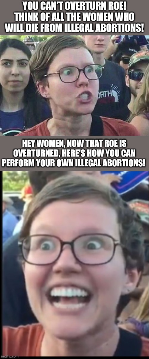 You can still kill your baby from the comfort of your own home so why do we need Roe? | YOU CAN'T OVERTURN ROE! THINK OF ALL THE WOMEN WHO WILL DIE FROM ILLEGAL ABORTIONS! HEY WOMEN, NOW THAT ROE IS OVERTURNED, HERE'S HOW YOU CAN PERFORM YOUR OWN ILLEGAL ABORTIONS! | image tagged in triggered liberal,when liberal woman hears | made w/ Imgflip meme maker