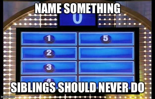 family feud | NAME SOMETHING; SIBLINGS SHOULD NEVER DO | image tagged in family feud | made w/ Imgflip meme maker