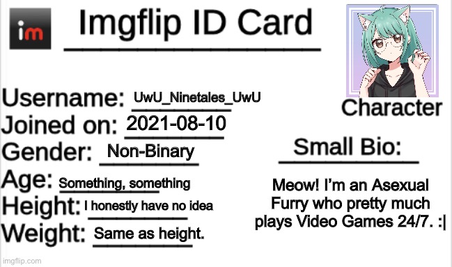 #Bored | UwU_Ninetales_UwU; 2021-08-10; Non-Binary; Something, something; Meow! I’m an Asexual Furry who pretty much plays Video Games 24/7. :|; I honestly have no idea; Same as height. | image tagged in imgflip id card,bored | made w/ Imgflip meme maker